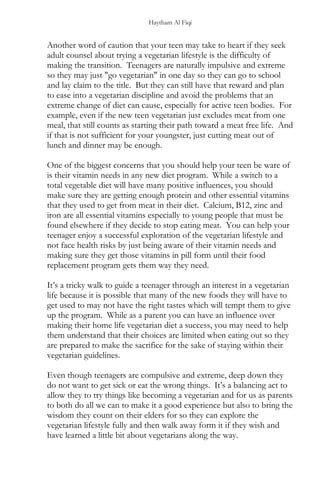 Haytham Al Fiqi
Another word of caution that your teen may take to heart if they seek
adult counsel about trying a vegetarian lifestyle is the difficulty of
making the transition. Teenagers are naturally impulsive and extreme
so they may just "go vegetarian" in one day so they can go to school
and lay claim to the title. But they can still have that reward and plan
to ease into a vegetarian discipline and avoid the problems that an
extreme change of diet can cause, especially for active teen bodies. For
example, even if the new teen vegetarian just excludes meat from one
meal, that still counts as starting their path toward a meat free life. And
if that is not sufficient for your youngster, just cutting meat out of
lunch and dinner may be enough.
One of the biggest concerns that you should help your teen be ware of
is their vitamin needs in any new diet program. While a switch to a
total vegetable diet will have many positive influences, you should
make sure they are getting enough protein and other essential vitamins
that they used to get from meat in their diet. Calcium, B12, zinc and
iron are all essential vitamins especially to young people that must be
found elsewhere if they decide to stop eating meat. You can help your
teenager enjoy a successful exploration of the vegetarian lifestyle and
not face health risks by just being aware of their vitamin needs and
making sure they get those vitamins in pill form until their food
replacement program gets them way they need.
It’s a tricky walk to guide a teenager through an interest in a vegetarian
life because it is possible that many of the new foods they will have to
get used to may not have the right tastes which will tempt them to give
up the program. While as a parent you can have an influence over
making their home life vegetarian diet a success, you may need to help
them understand that their choices are limited when eating out so they
are prepared to make the sacrifice for the sake of staying within their
vegetarian guidelines.
Even though teenagers are compulsive and extreme, deep down they
do not want to get sick or eat the wrong things. It’s a balancing act to
allow they to try things like becoming a vegetarian and for us as parents
to both do all we can to make it a good experience but also to bring the
wisdom they count on their elders for so they can explore the
vegetarian lifestyle fully and then walk away form it if they wish and
have learned a little bit about vegetarians along the way.
 