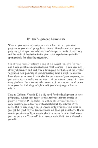 Visit Amazon's Haytham Al Fiqi Page http://amzn.to/1Uaf9Mr
19- The Vegetarian Mom to Be
Whether you are already a vegetarian and have learned you were
pregnant or you are adopting the vegetarian lifestyle along with your
pregnancy, its important to be aware of the special needs of your body
and the body of that infant inside you so you supplement your diet
appropriately for a healthy pregnancy.
For obvious reasons, calcium is one of the biggest concerns for your
diet if you are taking meat out of your meal planning. If you have not
already eliminated milk and cheese from your diet but are at the level of
vegetarian meal planning of just eliminating meat, it might be wise to
leave those other items in your diet for the course of your pregnancy so
you have a natural and abundant source of calcium and protein in those
diary products. But there are other sources of calcium you can draw on
from your diet including tofu, broccoli, green leafy vegetables and
others.
Next to Calcium, Vitamin D is a big need for the development of your
pregnancy. Rather than resort to pills, there is a natural source of
plenty of vitamin D - sunlight. By getting about twenty minutes of
good sunshine each day, you will natural absorb the vitamin D you
need. But be sure you go out in a weak sunlight without sun block so
you get the good of your time outdoors but don’t get a sunburn. If you
cannot get direct sunlight one day due to weather or other hindrances,
you can get some Vitamin D from cereals and milk if that is allowed in
your diet.
 