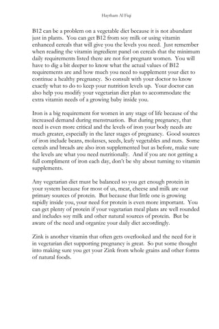 Haytham Al Fiqi
B12 can be a problem on a vegetable diet because it is not abundant
just in plants. You can get B12 from soy milk or using vitamin
enhanced cereals that will give you the levels you need. Just remember
when reading the vitamin ingredient panel on cereals that the minimum
daily requirements listed there are not for pregnant women. You will
have to dig a bit deeper to know what the actual values of B12
requirements are and how much you need to supplement your diet to
continue a healthy pregnancy. So consult with your doctor to know
exactly what to do to keep your nutrition levels up. Your doctor can
also help you modify your vegetarian diet plan to accommodate the
extra vitamin needs of a growing baby inside you.
Iron is a big requirement for women in any stage of life because of the
increased demand during menstruation. But during pregnancy, that
need is even more critical and the levels of iron your body needs are
much greater, especially in the later stages of pregnancy. Good sources
of iron include beans, molasses, seeds, leafy vegetables and nuts. Some
cereals and breads are also iron supplemented but as before, make sure
the levels are what you need nutritionally. And if you are not getting a
full compliment of iron each day, don’t be shy about turning to vitamin
supplements.
Any vegetarian diet must be balanced so you get enough protein in
your system because for most of us, meat, cheese and milk are our
primary sources of protein. But because that little one is growing
rapidly inside you, your need for protein is even more important. You
can get plenty of protein if your vegetarian meal plans are well rounded
and includes soy milk and other natural sources of protein. But be
aware of the need and organize your daily diet accordingly.
Zink is another vitamin that often gets overlooked and the need for it
in vegetarian diet supporting pregnancy is great. So put some thought
into making sure you get your Zink from whole grains and other forms
of natural foods.
 