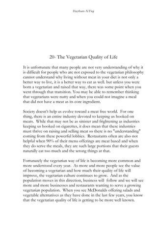 Haytham Al Fiqi
20- The Vegetarian Quality of Life
It is unfortunate that many people are not very understanding of why it
is difficult for people who are not exposed to the vegetarian philosophy
cannot understand why living without meat in your diet is not only a
better way to live, it is a better way to eat as well. but unless you were
born a vegetarian and raised that way, there was some point when you
went through that transition. You may be able to remember thinking
that vegetarians were nutty and when you could not imagine a meal
that did not have a meat as its core ingredient.
Society doesn’t help us evolve toward a meat free world. For one
thing, there is an entire industry devoted to keeping us hooked on
meats. While that may not be as sinister and frightening as industries
keeping us hooked on cigarettes, it does mean that these industries
must thrive on raising and selling meat so there is no "understanding"
coming from these powerful lobbies. Restaurants often are also not
helpful when 90% of their menu offerings are meat based and when
they do serve the meals, they are such large portions that their guests
naturally eat too much and the wrong things at that.
Fortunately the vegetarian way of life is becoming more common and
more understood every year. As more and more people see the value
of becoming a vegetarian and how much their quality of life will
improve, the vegetarian culture continues to grow. And as the
population moves in this direction, business will follow and we will see
more and more businesses and restaurants wanting to serve a growing
vegetarian population. When you see McDonalds offering salads and
vegetable alternatives as they have done in the last few years, you know
that the vegetarian quality of life is getting to be more well known.
 