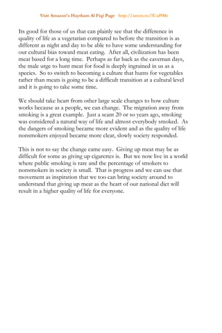 Visit Amazon's Haytham Al Fiqi Page http://amzn.to/1Uaf9Mr
Its good for those of us that can plainly see that the difference in
quality of life as a vegetarian compared to before the transition is as
different as night and day to be able to have some understanding for
our cultural bias toward meat eating. After all, civilization has been
meat based for a long time. Perhaps as far back as the caveman days,
the male urge to hunt meat for food is deeply ingrained in us as a
species. So to switch to becoming a culture that hunts for vegetables
rather than meats is going to be a difficult transition at a cultural level
and it is going to take some time.
We should take heart from other large scale changes to how culture
works because as a people, we can change. The migration away from
smoking is a great example. Just a scant 20 or so years ago, smoking
was considered a natural way of life and almost everybody smoked. As
the dangers of smoking became more evident and as the quality of life
nonsmokers enjoyed became more clear, slowly society responded.
This is not to say the change came easy. Giving up meat may be as
difficult for some as giving up cigarettes is. But we now live in a world
where public smoking is rare and the percentage of smokers to
nonsmokers in society is small. That is progress and we can use that
movement as inspiration that we too can bring society around to
understand that giving up meat as the heart of our national diet will
result in a higher quality of life for everyone.
 