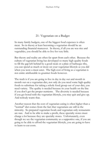 Haytham Al Fiqi
21- Vegetarian on a Budget
In many family budgets, one of the biggest food expenses is often
meat. So in theory at least becoming a vegetarian should be an
outstanding financial maneuver. In theory, if all you ate was rice and
vegetables, you should be able to live for very little.
But theory and reality are often far apart from each other. Because the
culture of vegetarian living has developed so many high quality foods
to fill the gap left behind by a good steak or a plate of barbeque ribs,
you can spend as much or more on your vegetarian lifestyle as you did
when you were a meat eater. The high cost of living as a vegetarian is
not entire attributable to gourmet foods however.
The truth is if you are going to live in day in day out and month in
month out on a vegetarian diet, not only do you need some high quality
foods to substitute for taking a whole food group out of your diet, you
need variety. The quality is needed because its your health on the line
if you don’t get the proper nutrients. The diversity is needed because
if you get bored with the vegetarian lifestyle, you may quit and give up.
And nobody wants that.
Another reason that the cost of vegetarian eating is often higher than a
"normal" diet comes from the fact that vegetarians are still in the
minority. So prepared vegetarian foods and vegetarian only restaurants
are rare. And to be able to make a profit, these specialty stores must
charge a lot because they are specialty stores. Unfortunately, even
though we see the vegetarian community as a supportive one, if you are
going to be able to afford the vegetarian lifestyle, you are going to have
to learn to cut costs.
 