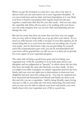 Haytham Al Fiqi
When you get the invitation to come for a stay, that is the time to
discuss what you can and cannot eat in your vegetarian discipline. If
you just avoid meat and not dairy and meat byproducts, it is very likely
your host or hostess can prepare their regular meals but also put
together a small main dish that fits your diet needs. And you can enjoy
the vegetable side dishes all you want so by working with your hosts,
you can easily integrate how you eat into their meal planning and not
disrupt the visit.
But also be aware that there are items that your host may not supply
that you may wish to bring with you or go get after your arrival. If you
need soy milk because cows milk is not part of your diet regimen, by all
means bring that in so your hosts are aware you are taking care of your
own needs. Just let them know what you are providing for yourself
and if the communication goes well, you can be accommodated and
your hosts will be grateful that you did not see it as their job to provide
for every aspect of your vegetarian program.
The other side of being a good house guest and not letting your
vegetarian way of life be a problem is to be both open about your
discipline and not judgmental or "preachy" to others about the fact that
they have not made the same diet decisions you have made. In fact,
you might even offer to prepare an entirely vegetarian meal for the host
family and your own one night just to demonstrate to them just how
delightful and tasty meat free eating can be. You may be surprised just
how interested and fascinated your friends and family are about your
diet and why you are a vegetarian. And by being friendly, open, loving
and easy to talk to, you make the visit more interesting, fun and warm
and you may even be able to educate your hosts and maybe your own
family about why your vegetarian way of life is a good one.
 