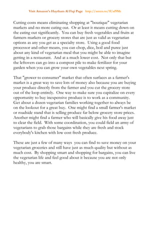 Visit Amazon's Haytham Al Fiqi Page http://amzn.to/1Uaf9Mr
Cutting costs means eliminating shopping at "boutique" vegetarian
markets and no more eating out. Or at least it means cutting down on
the eating out significantly. You can buy fresh vegetables and fruits at
farmers markets or grocery stores that are just as valid as vegetarian
options as any you get as a specialty store. Using a good food
processor and other means, you can chop, dice, boil and puree just
about any kind of vegetarian meal that you might be able to imagine
getting in a restaurant. And at a much lower cost. Not only that but
the leftovers can go into a compost pile to make fertilizer for your
garden when you can grow your own vegetables next spring.
That "grower to consumer" market that often surfaces as a farmer's
market is a great way to save lots of money also because you are buying
your produce directly from the farmer and you cut the grocery store
out of the loop entirely. One way to make sure you capitalize on every
opportunity to buy inexpensive produce is to work as a community.
Get about a dozen vegetarian families working together to always be
on the lookout for a great buy. One might find a small farmer's market
or roadside stand that is selling produce far below grocery store prices.
Another might find a farmer who will basically give his food away just
to clear the field. With some coordination, you could field an army of
vegetarians to grab those bargains while they are fresh and stock
everybody's kitchen with low cost fresh produce.
These are just a few of many ways you can find to save money on your
vegetarian groceries and still have just as much quality but without as
much cost. By shopping smart and shopping for bargains, you can live
the vegetarian life and feel good about it because you are not only
healthy, you are smart.
 