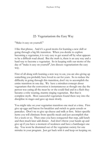 Haytham Al Fiqi
22- Vegetarianism the Easy Way
"Make it easy on yourself."
I like that phrase. And it’s a good motto for learning a new skill or
going through a big life transition. When you decide to explore
becoming a vegetarian, it is very easy to get scared off by what appears
to be a difficult road ahead. But the truth is, there is an easy way and a
hard way to become a vegetarian. So in keeping with our motto of the
day of "make it easy on yourself", lets discuss vegetarianism the easy
way.
First of all along with learning a new way to eat, you are also giving up
something you probably have loved to eat for years. So to reduce the
difficulty in going through this transition, don’t try to accomplish the
entire transition in one day. We have a mistaken concept about
vegetarians that the conversion is instantaneous as though one day the
person was eating all the meat he or she could find and in a flash they
became a robe wearing, mantra singing vegetarian. But that is
complete myth. Most successful vegetarians found there way into the
discipline in stages and gave up meat slowly.
You might take on your vegetarian transition one meal at a time. First
give up eggs and bacon for breakfast and switch to grain cereals or
pancakes. Don’t try to give up cheese and milk at first. Select specific
items you will eliminate from specific meals and just accomplish that
for a week or so. Then once you have conquered that step, add lunch
and then much later add dinner. And don’t throw your hands up and
give up if you have a moment of weakness and have a hamburger one
day. You wont be drummed out of the vegetarian society for one
mistake in your program. Just get back with it and keep on keeping on.
 