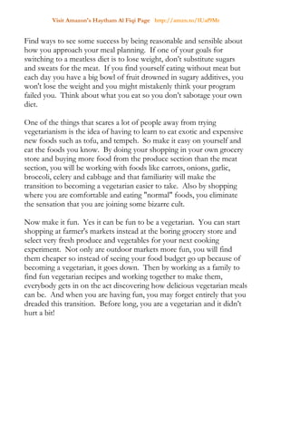 Visit Amazon's Haytham Al Fiqi Page http://amzn.to/1Uaf9Mr
Find ways to see some success by being reasonable and sensible about
how you approach your meal planning. If one of your goals for
switching to a meatless diet is to lose weight, don’t substitute sugars
and sweats for the meat. If you find yourself eating without meat but
each day you have a big bowl of fruit drowned in sugary additives, you
won't lose the weight and you might mistakenly think your program
failed you. Think about what you eat so you don’t sabotage your own
diet.
One of the things that scares a lot of people away from trying
vegetarianism is the idea of having to learn to eat exotic and expensive
new foods such as tofu, and tempeh. So make it easy on yourself and
eat the foods you know. By doing your shopping in your own grocery
store and buying more food from the produce section than the meat
section, you will be working with foods like carrots, onions, garlic,
broccoli, celery and cabbage and that familiarity will make the
transition to becoming a vegetarian easier to take. Also by shopping
where you are comfortable and eating "normal" foods, you eliminate
the sensation that you are joining some bizarre cult.
Now make it fun. Yes it can be fun to be a vegetarian. You can start
shopping at farmer's markets instead at the boring grocery store and
select very fresh produce and vegetables for your next cooking
experiment. Not only are outdoor markets more fun, you will find
them cheaper so instead of seeing your food budget go up because of
becoming a vegetarian, it goes down. Then by working as a family to
find fun vegetarian recipes and working together to make them,
everybody gets in on the act discovering how delicious vegetarian meals
can be. And when you are having fun, you may forget entirely that you
dreaded this transition. Before long, you are a vegetarian and it didn’t
hurt a bit!
 