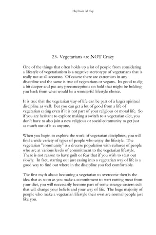 Haytham Al Fiqi
23- Vegetarians are NOT Crazy
One of the things that often holds up a lot of people from considering
a lifestyle of vegetarianism is a negative stereotype of vegetarians that is
really not at all accurate. Of course there are extremists in any
discipline and the same is true of vegetarians or vegans. Its good to dig
a bit deeper and put any preconceptions on hold that might be holding
you back from what would be a wonderful lifestyle choice.
It is true that the vegetarian way of life can be part of a larger spiritual
discipline as well. But you can get a lot of good from a life of
vegetarian eating even if it is not part of your religious or moral life. So
if you are hesitant to explore making a switch to a vegetarian diet, you
don’t have to also join a new religious or social community to get just
as much out of it as anyone.
When you begin to explore the work of vegetarian disciplines, you will
find a wide variety of types of people who enjoy the lifestyle. The
vegetarian "community" is a diverse population with cultures of people
who are at various levels of commitment to the vegetarian lifestyle.
There is not reason to have guilt or fear that if you wish to start out
slowly. In fact, starting out just easing into a vegetarian way of life is a
good way to find out where in the discipline you feel comfortable.
The first myth about becoming a vegetarian to overcome then is the
idea that as soon as you make a commitment to start cutting meat from
your diet, you will necessarily become part of some strange eastern cult
that will change your beliefs and your way of life. The huge majority of
people who make a vegetarian lifestyle their own are normal people just
like you.
 