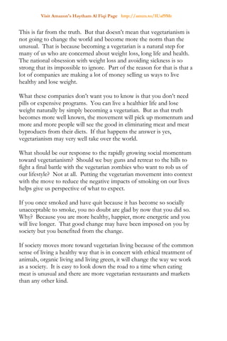 Visit Amazon's Haytham Al Fiqi Page http://amzn.to/1Uaf9Mr
This is far from the truth. But that doesn’t mean that vegetarianism is
not going to change the world and become more the norm than the
unusual. That is because becoming a vegetarian is a natural step for
many of us who are concerned about weight loss, long life and health.
The national obsession with weight loss and avoiding sickness is so
strong that its impossible to ignore. Part of the reason for that is that a
lot of companies are making a lot of money selling us ways to live
healthy and lose weight.
What these companies don’t want you to know is that you don’t need
pills or expensive programs. You can live a healthier life and lose
weight naturally by simply becoming a vegetarian. But as that truth
becomes more well known, the movement will pick up momentum and
more and more people will see the good in eliminating meat and meat
byproducts from their diets. If that happens the answer is yes,
vegetarianism may very well take over the world.
What should be our response to the rapidly growing social momentum
toward vegetarianism? Should we buy guns and retreat to the hills to
fight a final battle with the vegetarian zombies who want to rob us of
our lifestyle? Not at all. Putting the vegetarian movement into context
with the move to reduce the negative impacts of smoking on our lives
helps give us perspective of what to expect.
If you once smoked and have quit because it has become so socially
unacceptable to smoke, you no doubt are glad by now that you did so.
Why? Because you are more healthy, happier, more energetic and you
will live longer. That good change may have been imposed on you by
society but you benefited from the change.
If society moves more toward vegetarian living because of the common
sense of living a healthy way that is in concert with ethical treatment of
animals, organic living and living green, it will change the way we work
as a society. It is easy to look down the road to a time when eating
meat is unusual and there are more vegetarian restaurants and markets
than any other kind.
 