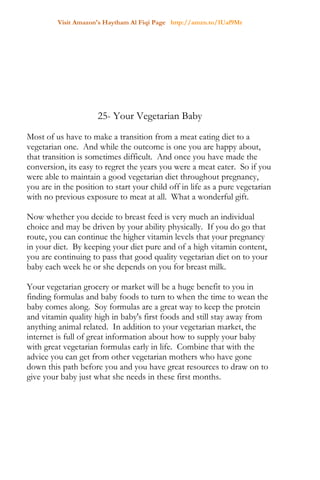 Visit Amazon's Haytham Al Fiqi Page http://amzn.to/1Uaf9Mr
25- Your Vegetarian Baby
Most of us have to make a transition from a meat eating diet to a
vegetarian one. And while the outcome is one you are happy about,
that transition is sometimes difficult. And once you have made the
conversion, its easy to regret the years you were a meat eater. So if you
were able to maintain a good vegetarian diet throughout pregnancy,
you are in the position to start your child off in life as a pure vegetarian
with no previous exposure to meat at all. What a wonderful gift.
Now whether you decide to breast feed is very much an individual
choice and may be driven by your ability physically. If you do go that
route, you can continue the higher vitamin levels that your pregnancy
in your diet. By keeping your diet pure and of a high vitamin content,
you are continuing to pass that good quality vegetarian diet on to your
baby each week he or she depends on you for breast milk.
Your vegetarian grocery or market will be a huge benefit to you in
finding formulas and baby foods to turn to when the time to wean the
baby comes along. Soy formulas are a great way to keep the protein
and vitamin quality high in baby's first foods and still stay away from
anything animal related. In addition to your vegetarian market, the
internet is full of great information about how to supply your baby
with great vegetarian formulas early in life. Combine that with the
advice you can get from other vegetarian mothers who have gone
down this path before you and you have great resources to draw on to
give your baby just what she needs in these first months.
 