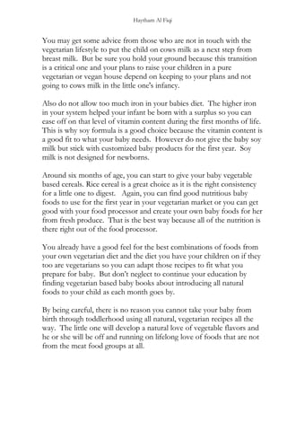 Haytham Al Fiqi
You may get some advice from those who are not in touch with the
vegetarian lifestyle to put the child on cows milk as a next step from
breast milk. But be sure you hold your ground because this transition
is a critical one and your plans to raise your children in a pure
vegetarian or vegan house depend on keeping to your plans and not
going to cows milk in the little one's infancy.
Also do not allow too much iron in your babies diet. The higher iron
in your system helped your infant be born with a surplus so you can
ease off on that level of vitamin content during the first months of life.
This is why soy formula is a good choice because the vitamin content is
a good fit to what your baby needs. However do not give the baby soy
milk but stick with customized baby products for the first year. Soy
milk is not designed for newborns.
Around six months of age, you can start to give your baby vegetable
based cereals. Rice cereal is a great choice as it is the right consistency
for a little one to digest. Again, you can find good nutritious baby
foods to use for the first year in your vegetarian market or you can get
good with your food processor and create your own baby foods for her
from fresh produce. That is the best way because all of the nutrition is
there right out of the food processor.
You already have a good feel for the best combinations of foods from
your own vegetarian diet and the diet you have your children on if they
too are vegetarians so you can adapt those recipes to fit what you
prepare for baby. But don’t neglect to continue your education by
finding vegetarian based baby books about introducing all natural
foods to your child as each month goes by.
By being careful, there is no reason you cannot take your baby from
birth through toddlerhood using all natural, vegetarian recipes all the
way. The little one will develop a natural love of vegetable flavors and
he or she will be off and running on lifelong love of foods that are not
from the meat food groups at all.
 