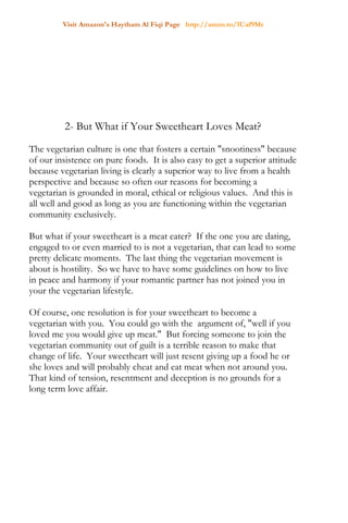Visit Amazon's Haytham Al Fiqi Page http://amzn.to/1Uaf9Mr
2- But What if Your Sweetheart Loves Meat?
The vegetarian culture is one that fosters a certain "snootiness" because
of our insistence on pure foods. It is also easy to get a superior attitude
because vegetarian living is clearly a superior way to live from a health
perspective and because so often our reasons for becoming a
vegetarian is grounded in moral, ethical or religious values. And this is
all well and good as long as you are functioning within the vegetarian
community exclusively.
But what if your sweetheart is a meat eater? If the one you are dating,
engaged to or even married to is not a vegetarian, that can lead to some
pretty delicate moments. The last thing the vegetarian movement is
about is hostility. So we have to have some guidelines on how to live
in peace and harmony if your romantic partner has not joined you in
your the vegetarian lifestyle.
Of course, one resolution is for your sweetheart to become a
vegetarian with you. You could go with the argument of, "well if you
loved me you would give up meat." But forcing someone to join the
vegetarian community out of guilt is a terrible reason to make that
change of life. Your sweetheart will just resent giving up a food he or
she loves and will probably cheat and eat meat when not around you.
That kind of tension, resentment and deception is no grounds for a
long term love affair.
 
