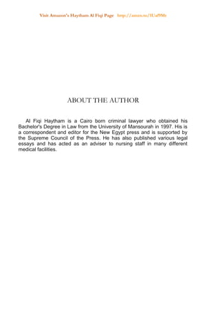 Visit Amazon's Haytham Al Fiqi Page http://amzn.to/1Uaf9Mr
ABOUT THE AUTHOR
Al Fiqi Haytham is a Cairo born criminal lawyer who obtained his
Bachelor's Degree in Law from the University of Mansourah in 1997. His is
a correspondent and editor for the New Egypt press and is supported by
the Supreme Council of the Press. He has also published various legal
essays and has acted as an adviser to nursing staff in many different
medical facilities.
 