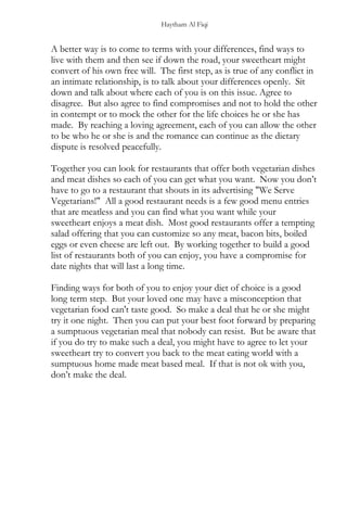 Haytham Al Fiqi
A better way is to come to terms with your differences, find ways to
live with them and then see if down the road, your sweetheart might
convert of his own free will. The first step, as is true of any conflict in
an intimate relationship, is to talk about your differences openly. Sit
down and talk about where each of you is on this issue. Agree to
disagree. But also agree to find compromises and not to hold the other
in contempt or to mock the other for the life choices he or she has
made. By reaching a loving agreement, each of you can allow the other
to be who he or she is and the romance can continue as the dietary
dispute is resolved peacefully.
Together you can look for restaurants that offer both vegetarian dishes
and meat dishes so each of you can get what you want. Now you don’t
have to go to a restaurant that shouts in its advertising "We Serve
Vegetarians!" All a good restaurant needs is a few good menu entries
that are meatless and you can find what you want while your
sweetheart enjoys a meat dish. Most good restaurants offer a tempting
salad offering that you can customize so any meat, bacon bits, boiled
eggs or even cheese are left out. By working together to build a good
list of restaurants both of you can enjoy, you have a compromise for
date nights that will last a long time.
Finding ways for both of you to enjoy your diet of choice is a good
long term step. But your loved one may have a misconception that
vegetarian food can't taste good. So make a deal that he or she might
try it one night. Then you can put your best foot forward by preparing
a sumptuous vegetarian meal that nobody can resist. But be aware that
if you do try to make such a deal, you might have to agree to let your
sweetheart try to convert you back to the meat eating world with a
sumptuous home made meat based meal. If that is not ok with you,
don’t make the deal.
 
