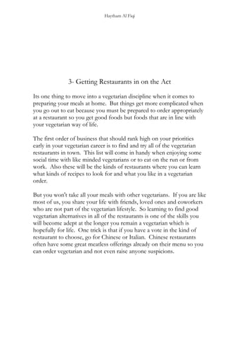 Haytham Al Fiqi
3- Getting Restaurants in on the Act
Its one thing to move into a vegetarian discipline when it comes to
preparing your meals at home. But things get more complicated when
you go out to eat because you must be prepared to order appropriately
at a restaurant so you get good foods but foods that are in line with
your vegetarian way of life.
The first order of business that should rank high on your priorities
early in your vegetarian career is to find and try all of the vegetarian
restaurants in town. This list will come in handy when enjoying some
social time with like minded vegetarians or to eat on the run or from
work. Also these will be the kinds of restaurants where you can learn
what kinds of recipes to look for and what you like in a vegetarian
order.
But you won't take all your meals with other vegetarians. If you are like
most of us, you share your life with friends, loved ones and coworkers
who are not part of the vegetarian lifestyle. So learning to find good
vegetarian alternatives in all of the restaurants is one of the skills you
will become adept at the longer you remain a vegetarian which is
hopefully for life. One trick is that if you have a vote in the kind of
restaurant to choose, go for Chinese or Italian. Chinese restaurants
often have some great meatless offerings already on their menu so you
can order vegetarian and not even raise anyone suspicions.
 