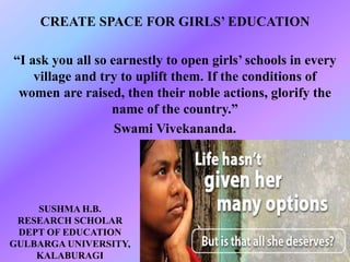 CREATE SPACE FOR GIRLS’ EDUCATION
“I ask you all so earnestly to open girls’ schools in every
village and try to uplift them. If the conditions of
women are raised, then their noble actions, glorify the
name of the country.”
Swami Vivekananda.
SUSHMA H.B.
RESEARCH SCHOLAR
DEPT OF EDUCATION
GULBARGA UNIVERSITY,
KALABURAGI
 