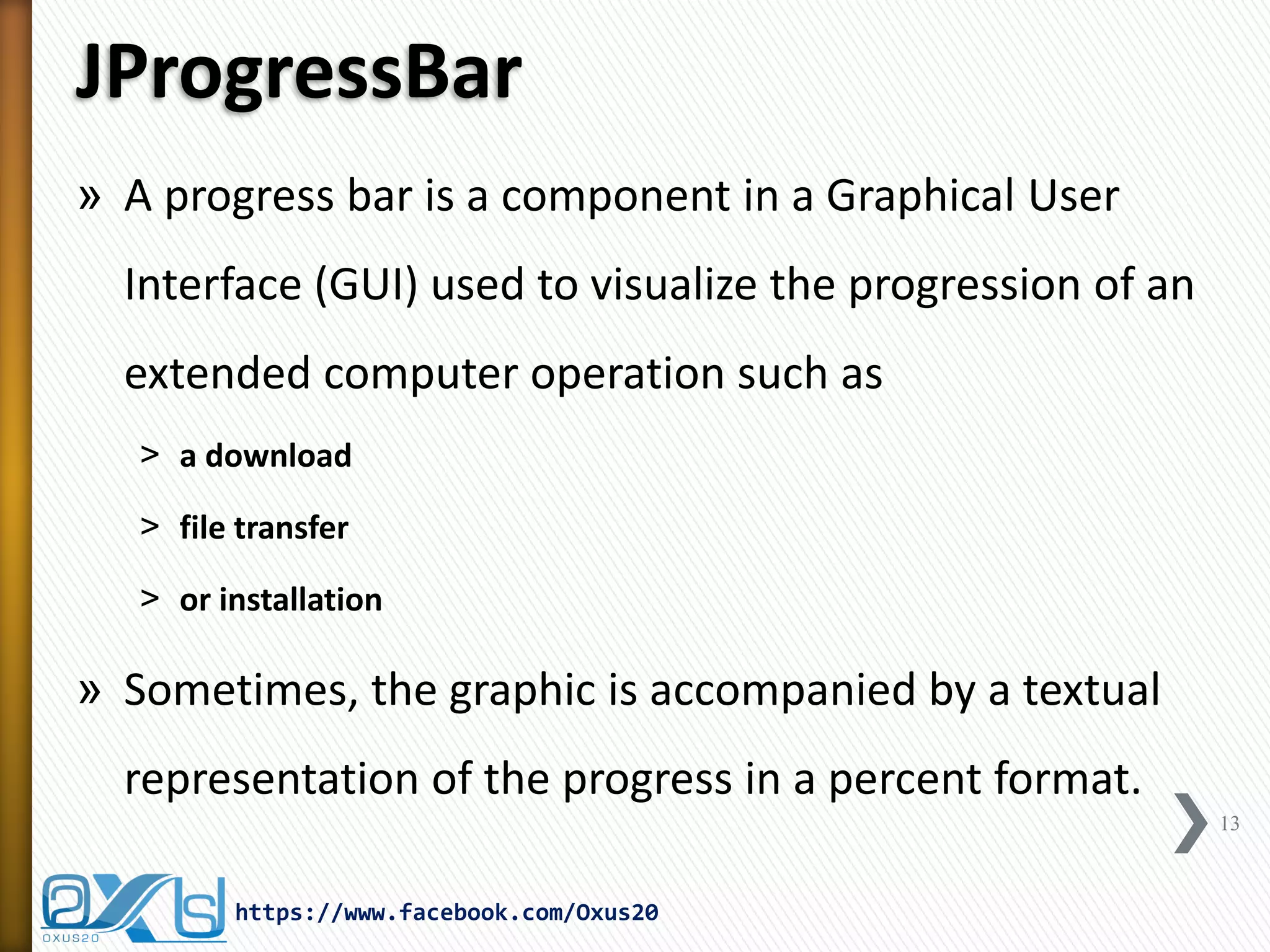 JProgressBar
» A progress bar is a component in a Graphical User
Interface (GUI) used to visualize the progression of an
extended computer operation such as
˃ a download
˃ file transfer
˃ or installation
» Sometimes, the graphic is accompanied by a textual
representation of the progress in a percent format.
13
https://www.facebook.com/Oxus20
 