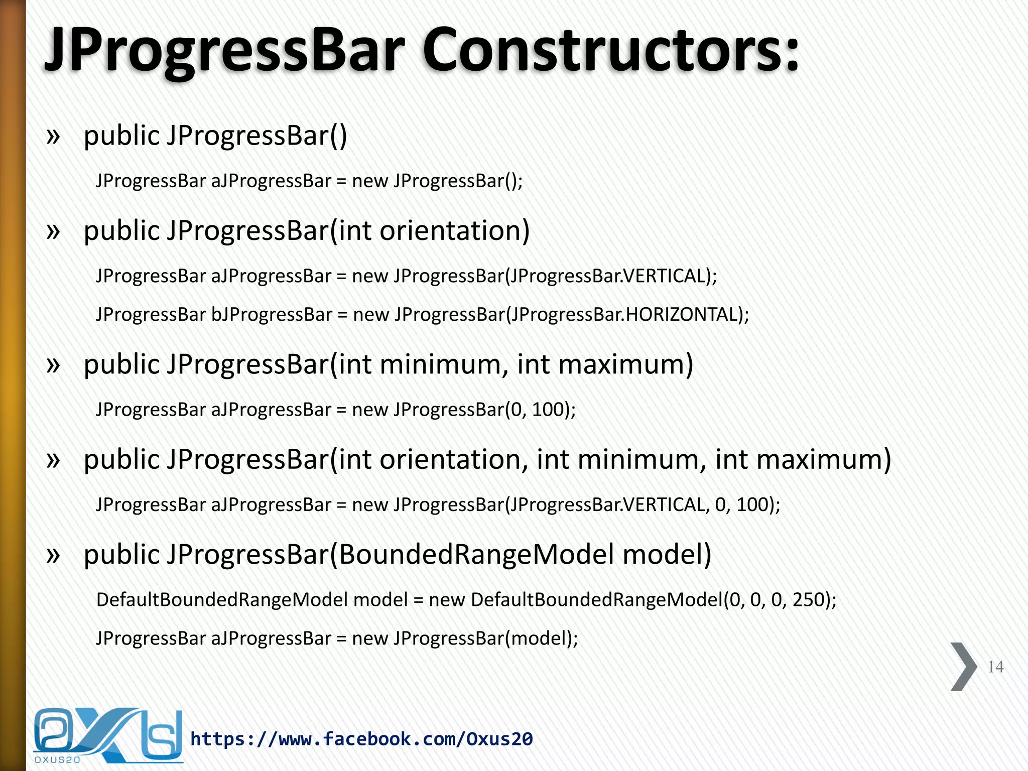 JProgressBar Constructors:
» public JProgressBar()
JProgressBar aJProgressBar = new JProgressBar();
» public JProgressBar(int orientation)
JProgressBar aJProgressBar = new JProgressBar(JProgressBar.VERTICAL);
JProgressBar bJProgressBar = new JProgressBar(JProgressBar.HORIZONTAL);
» public JProgressBar(int minimum, int maximum)
JProgressBar aJProgressBar = new JProgressBar(0, 100);
» public JProgressBar(int orientation, int minimum, int maximum)
JProgressBar aJProgressBar = new JProgressBar(JProgressBar.VERTICAL, 0, 100);
» public JProgressBar(BoundedRangeModel model)
DefaultBoundedRangeModel model = new DefaultBoundedRangeModel(0, 0, 0, 250);
JProgressBar aJProgressBar = new JProgressBar(model);
14
https://www.facebook.com/Oxus20
 