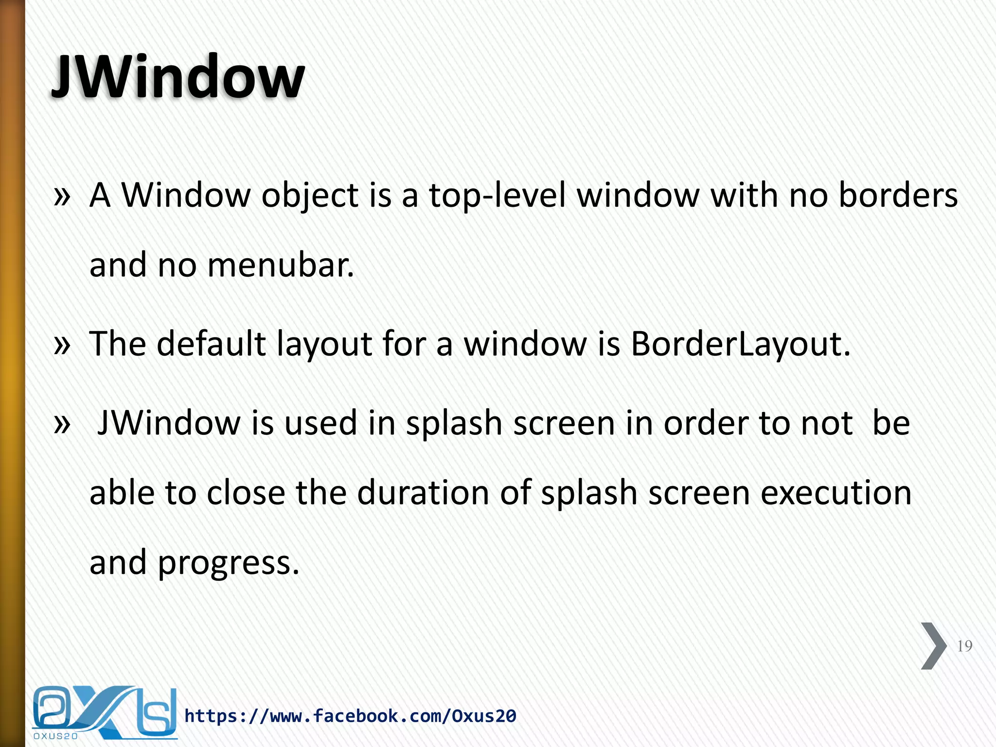 JWindow
» A Window object is a top-level window with no borders
and no menubar.
» The default layout for a window is BorderLayout.
» JWindow is used in splash screen in order to not be
able to close the duration of splash screen execution
and progress.
19
https://www.facebook.com/Oxus20
 