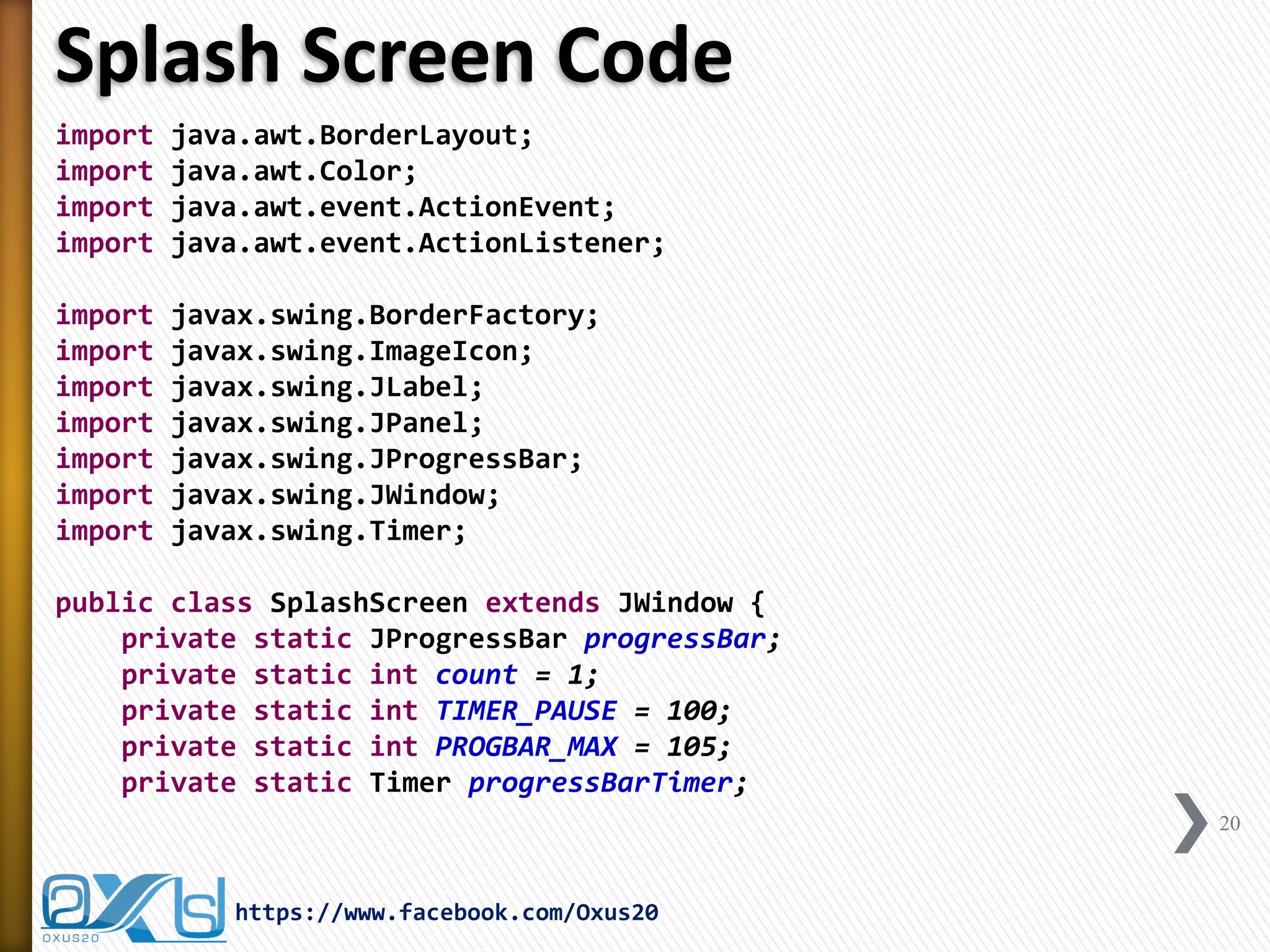 Splash Screen Code
import java.awt.BorderLayout;
import java.awt.Color;
import java.awt.event.ActionEvent;
import java.awt.event.ActionListener;
import javax.swing.BorderFactory;
import javax.swing.ImageIcon;
import javax.swing.JLabel;
import javax.swing.JPanel;
import javax.swing.JProgressBar;
import javax.swing.JWindow;
import javax.swing.Timer;
public class SplashScreen extends JWindow {
private static JProgressBar progressBar;
private static int count = 1;
private static int TIMER_PAUSE = 100;
private static int PROGBAR_MAX = 105;
private static Timer progressBarTimer;
20
https://www.facebook.com/Oxus20
 