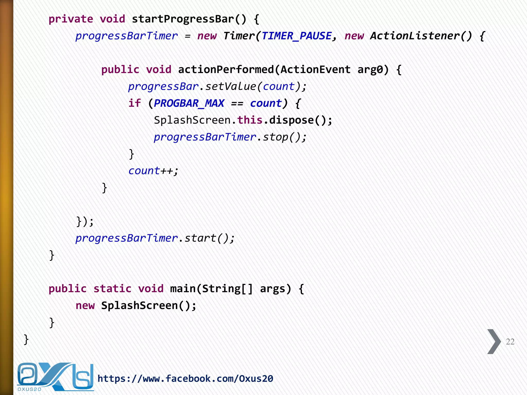 private void startProgressBar() {
progressBarTimer = new Timer(TIMER_PAUSE, new ActionListener() {
public void actionPerformed(ActionEvent arg0) {
progressBar.setValue(count);
if (PROGBAR_MAX == count) {
SplashScreen.this.dispose();
progressBarTimer.stop();
}
count++;
}
});
progressBarTimer.start();
}
public static void main(String[] args) {
new SplashScreen();
}
} 22
https://www.facebook.com/Oxus20
 