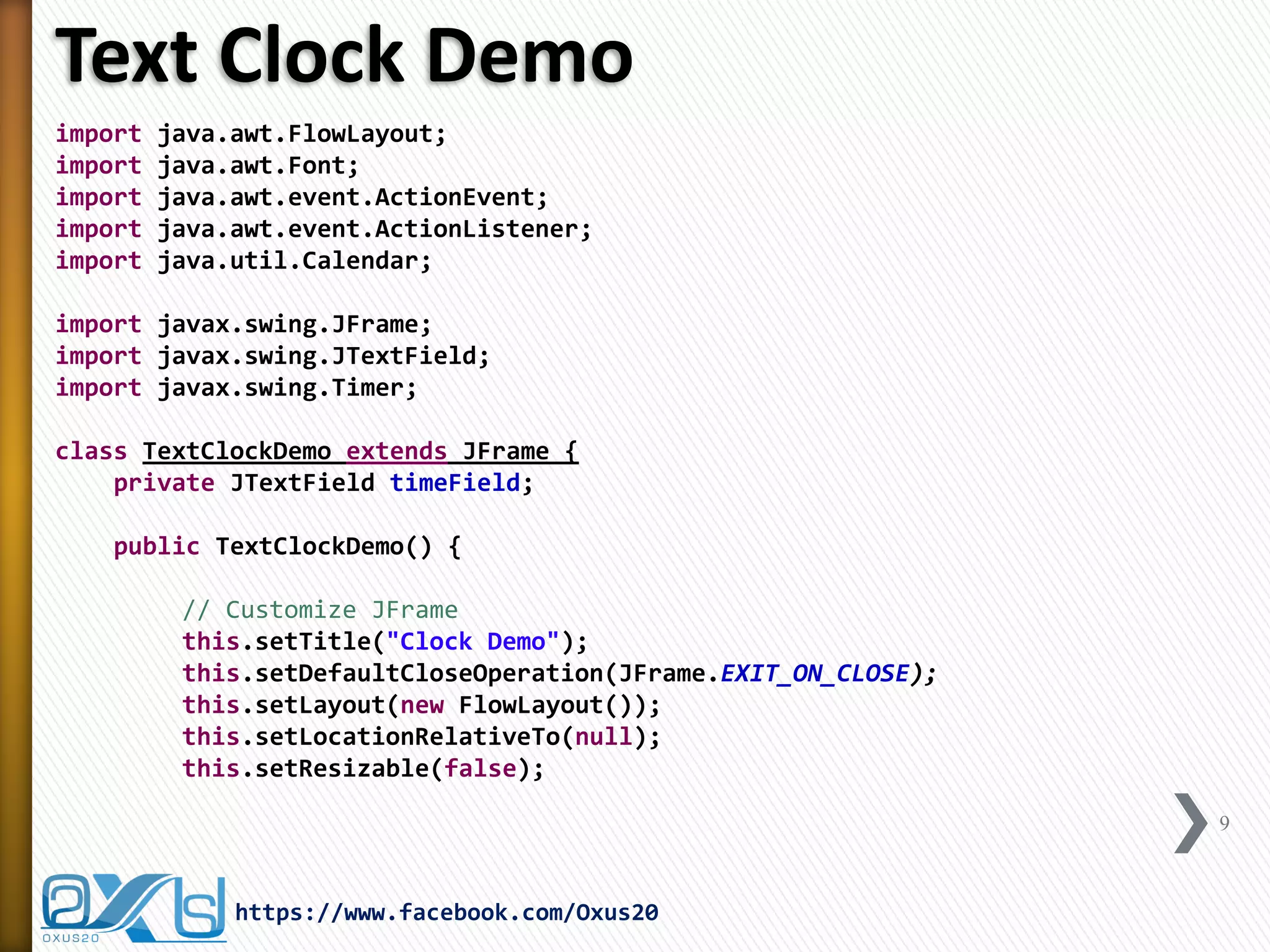 Text Clock Demo
import java.awt.FlowLayout;
import java.awt.Font;
import java.awt.event.ActionEvent;
import java.awt.event.ActionListener;
import java.util.Calendar;
import javax.swing.JFrame;
import javax.swing.JTextField;
import javax.swing.Timer;
class TextClockDemo extends JFrame {
private JTextField timeField;
public TextClockDemo() {
// Customize JFrame
this.setTitle("Clock Demo");
this.setDefaultCloseOperation(JFrame.EXIT_ON_CLOSE);
this.setLayout(new FlowLayout());
this.setLocationRelativeTo(null);
this.setResizable(false);
9
https://www.facebook.com/Oxus20
 