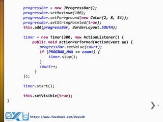 progressBar = new JProgressBar();
progressBar.setMaximum(100);
progressBar.setForeground(new Color(2, 8, 54));
progressBar.setStringPainted(true);
this.add(progressBar, BorderLayout.SOUTH);
timer = new Timer(300, new ActionListener() {
public void actionPerformed(ActionEvent ae) {
progressBar.setValue(count);
if (PROGBAR_MAX == count) {
timer.stop();
}
count++;
}
});
timer.start();
this.setVisible(true);
}
16
https://www.facebook.com/Oxus20
 