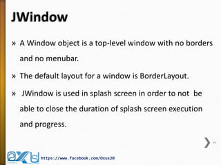 JWindow
» A Window object is a top-level window with no borders
and no menubar.
» The default layout for a window is BorderLayout.
» JWindow is used in splash screen in order to not be
able to close the duration of splash screen execution
and progress.
19
https://www.facebook.com/Oxus20
 