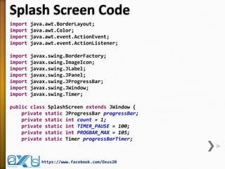 Splash Screen Code
import java.awt.BorderLayout;
import java.awt.Color;
import java.awt.event.ActionEvent;
import java.awt.event.ActionListener;
import javax.swing.BorderFactory;
import javax.swing.ImageIcon;
import javax.swing.JLabel;
import javax.swing.JPanel;
import javax.swing.JProgressBar;
import javax.swing.JWindow;
import javax.swing.Timer;
public class SplashScreen extends JWindow {
private static JProgressBar progressBar;
private static int count = 1;
private static int TIMER_PAUSE = 100;
private static int PROGBAR_MAX = 105;
private static Timer progressBarTimer;
20
https://www.facebook.com/Oxus20
 