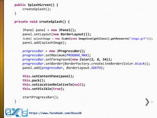 public SplashScreen() {
createSplash();
}
private void createSplash() {
JPanel panel = new JPanel();
panel.setLayout(new BorderLayout());
JLabel splashImage = new JLabel(new ImageIcon(getClass().getResource("image.gif")));
panel.add(splashImage);
progressBar = new JProgressBar();
progressBar.setMaximum(PROGBAR_MAX);
progressBar.setForeground(new Color(2, 8, 54));
progressBar.setBorder(BorderFactory.createLineBorder(Color.black));
panel.add(progressBar, BorderLayout.SOUTH);
this.setContentPane(panel);
this.pack();
this.setLocationRelativeTo(null);
this.setVisible(true);
startProgressBar();
} 21
https://www.facebook.com/Oxus20
 