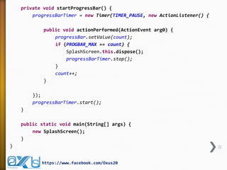 private void startProgressBar() {
progressBarTimer = new Timer(TIMER_PAUSE, new ActionListener() {
public void actionPerformed(ActionEvent arg0) {
progressBar.setValue(count);
if (PROGBAR_MAX == count) {
SplashScreen.this.dispose();
progressBarTimer.stop();
}
count++;
}
});
progressBarTimer.start();
}
public static void main(String[] args) {
new SplashScreen();
}
} 22
https://www.facebook.com/Oxus20
 