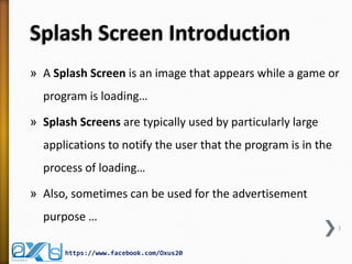 Splash Screen Introduction
» A Splash Screen is an image that appears while a game or
program is loading…
» Splash Screens are typically used by particularly large
applications to notify the user that the program is in the
process of loading…
» Also, sometimes can be used for the advertisement
purpose …
3
https://www.facebook.com/Oxus20
 