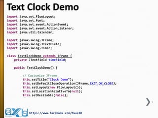 Text Clock Demo
import java.awt.FlowLayout;
import java.awt.Font;
import java.awt.event.ActionEvent;
import java.awt.event.ActionListener;
import java.util.Calendar;
import javax.swing.JFrame;
import javax.swing.JTextField;
import javax.swing.Timer;
class TextClockDemo extends JFrame {
private JTextField timeField;
public TextClockDemo() {
// Customize JFrame
this.setTitle("Clock Demo");
this.setDefaultCloseOperation(JFrame.EXIT_ON_CLOSE);
this.setLayout(new FlowLayout());
this.setLocationRelativeTo(null);
this.setResizable(false);
9
https://www.facebook.com/Oxus20
 