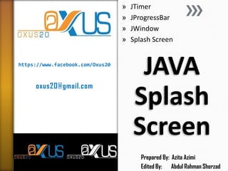 https://www.facebook.com/Oxus20
oxus20@gmail.com
JAVA
Splash
Screen
» JTimer
» JProgressBar
» JWindow
» Splash Screen
Prepared By: Azita Azimi
Edited By: Abdul Rahman Sherzad
 
