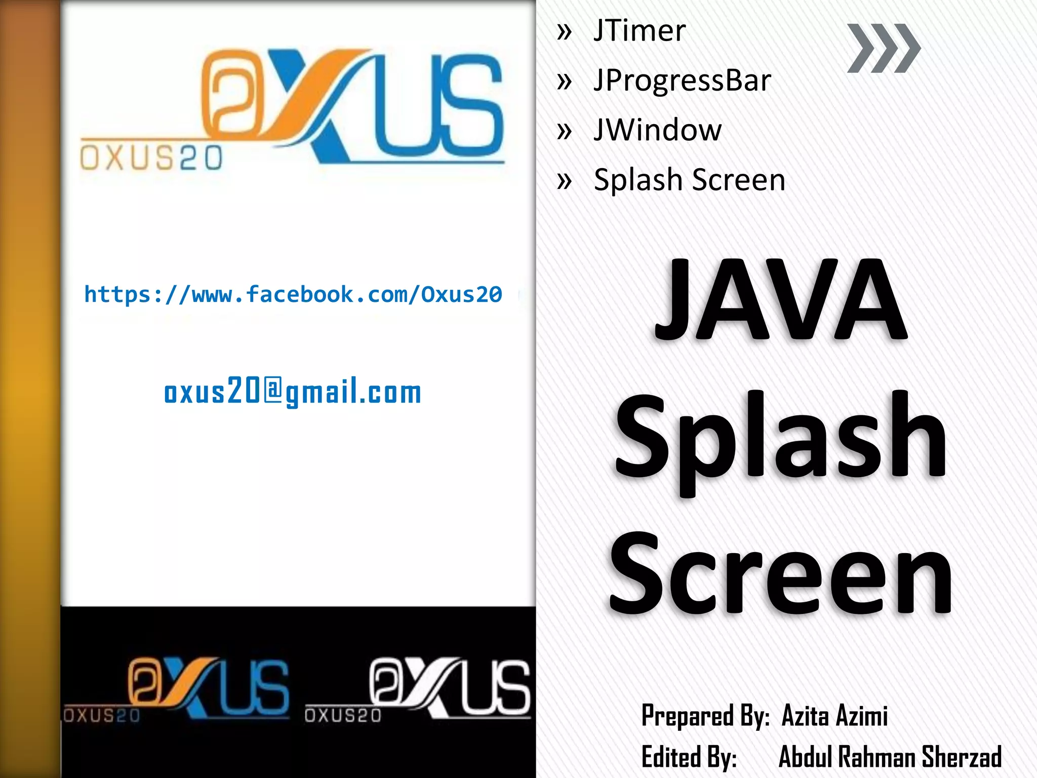 https://www.facebook.com/Oxus20 
oxus20@gmail.com 
JAVA Splash Screen 
»JTimer 
»JProgressBar 
»JWindow 
»Splash Screen 
Prepared By: Azita Azimi 
Edited By: Abdul Rahman Sherzad  