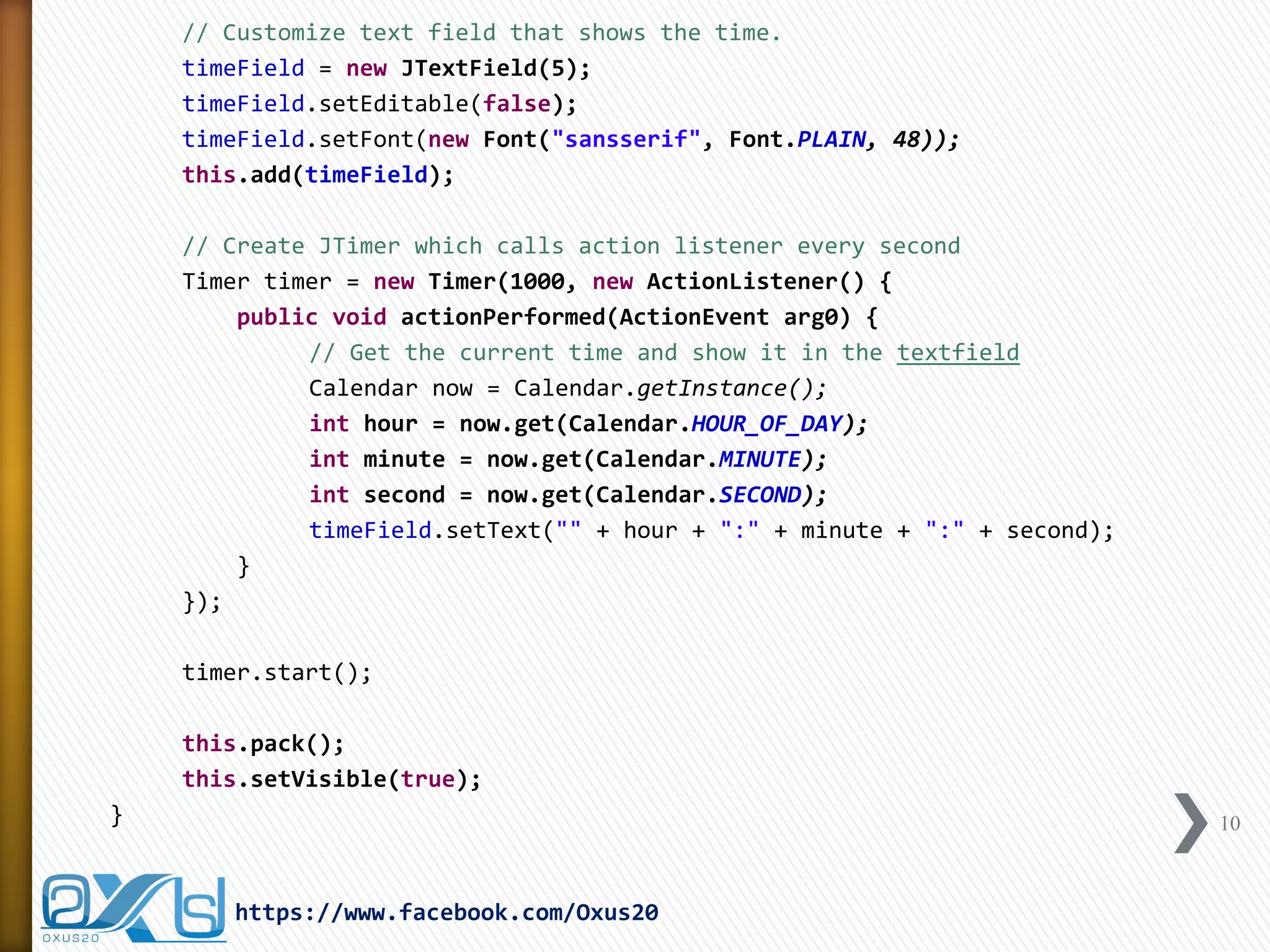 // Customize text field that shows the time. 
timeField = new JTextField(5); 
timeField.setEditable(false); 
timeField.setFont(new Font("sansserif", Font.PLAIN, 48)); 
this.add(timeField); 
// Create JTimer which calls action listener every second 
Timer timer = new Timer(1000, new ActionListener() { 
public void actionPerformed(ActionEvent arg0) { 
// Get the current time and show it in the textfield 
Calendar now = Calendar.getInstance(); 
int hour = now.get(Calendar.HOUR_OF_DAY); 
int minute = now.get(Calendar.MINUTE); 
int second = now.get(Calendar.SECOND); 
timeField.setText("" + hour + ":" + minute + ":" + second); 
} 
}); 
timer.start(); 
this.pack(); 
this.setVisible(true); 
} 
10 
https://www.facebook.com/Oxus20  