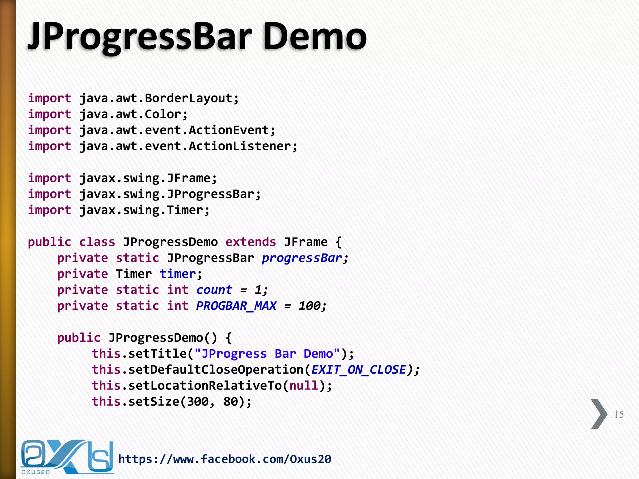 JProgressBar Demo 
import java.awt.BorderLayout; 
import java.awt.Color; 
import java.awt.event.ActionEvent; 
import java.awt.event.ActionListener; 
import javax.swing.JFrame; 
import javax.swing.JProgressBar; 
import javax.swing.Timer; 
public class JProgressDemo extends JFrame { 
private static JProgressBar progressBar; 
private Timer timer; 
private static int count = 1; 
private static int PROGBAR_MAX = 100; 
public JProgressDemo() { 
this.setTitle("JProgress Bar Demo"); 
this.setDefaultCloseOperation(EXIT_ON_CLOSE); 
this.setLocationRelativeTo(null); 
this.setSize(300, 80); 
15 
https://www.facebook.com/Oxus20  