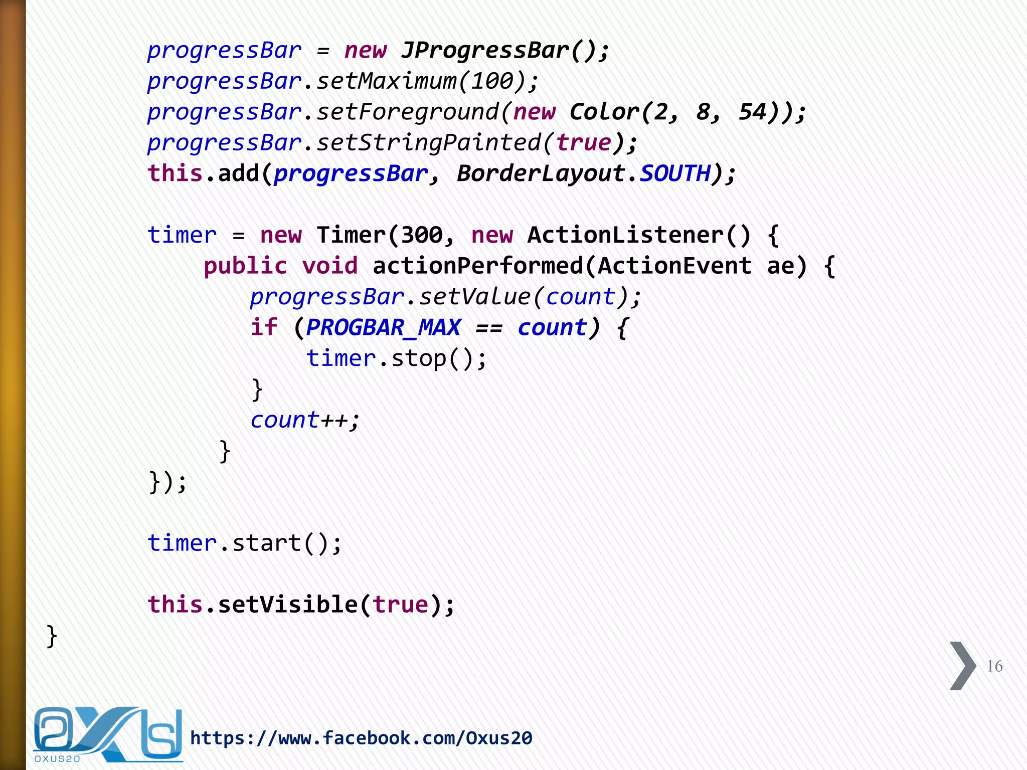progressBar = new JProgressBar(); 
progressBar.setMaximum(100); 
progressBar.setForeground(new Color(2, 8, 54)); 
progressBar.setStringPainted(true); 
this.add(progressBar, BorderLayout.SOUTH); 
timer = new Timer(300, new ActionListener() { 
public void actionPerformed(ActionEvent ae) { 
progressBar.setValue(count); 
if (PROGBAR_MAX == count) { 
timer.stop(); 
} 
count++; 
} 
}); 
timer.start(); 
this.setVisible(true); 
} 
16 
https://www.facebook.com/Oxus20  