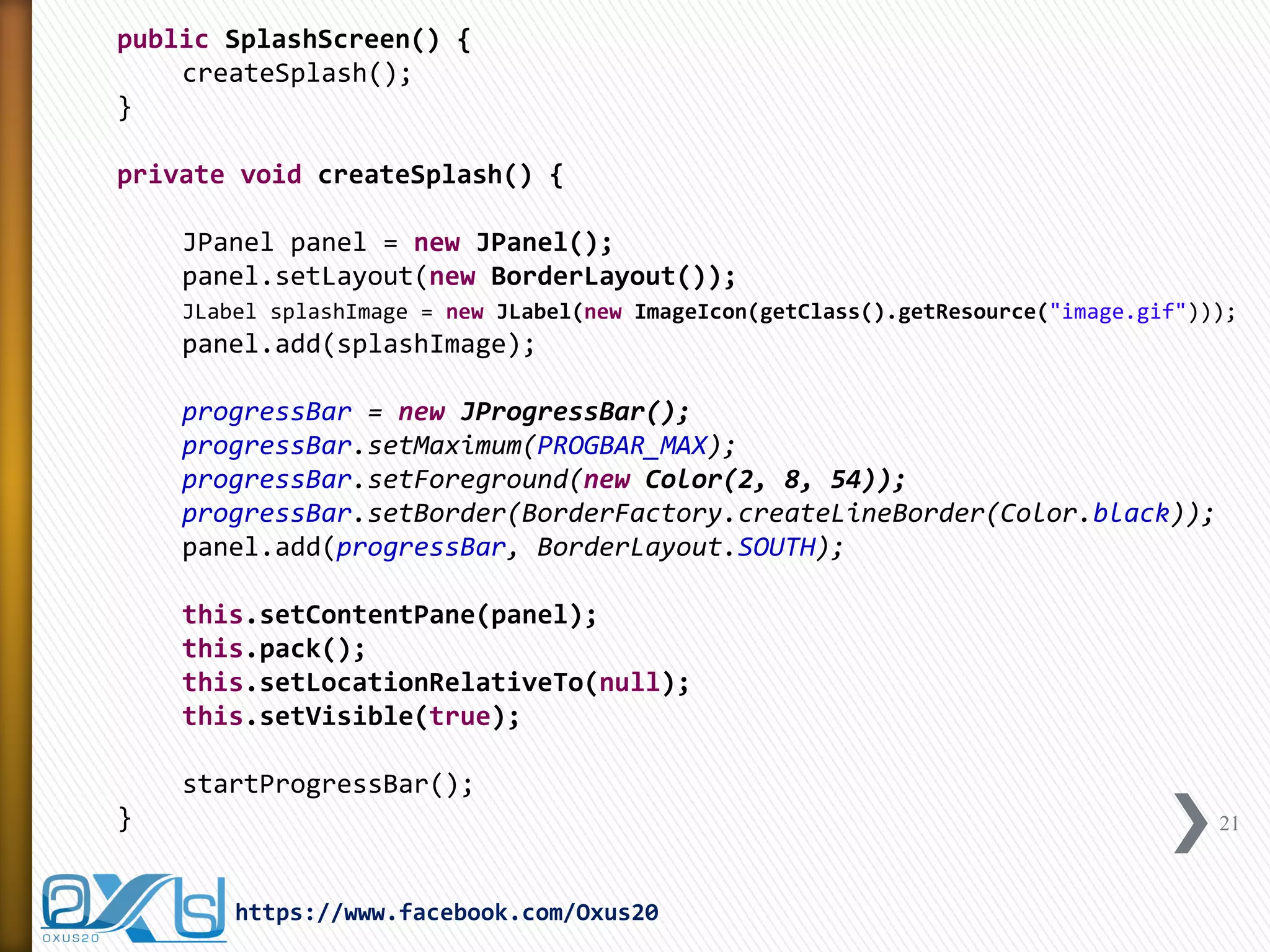 public SplashScreen() { 
createSplash(); 
} 
private void createSplash() { 
JPanel panel = new JPanel(); 
panel.setLayout(new BorderLayout()); 
JLabel splashImage = new JLabel(new ImageIcon(getClass().getResource("image.gif"))); 
panel.add(splashImage); 
progressBar = new JProgressBar(); 
progressBar.setMaximum(PROGBAR_MAX); 
progressBar.setForeground(new Color(2, 8, 54)); 
progressBar.setBorder(BorderFactory.createLineBorder(Color.black)); 
panel.add(progressBar, BorderLayout.SOUTH); 
this.setContentPane(panel); 
this.pack(); 
this.setLocationRelativeTo(null); 
this.setVisible(true); 
startProgressBar(); 
} 
21 
https://www.facebook.com/Oxus20  