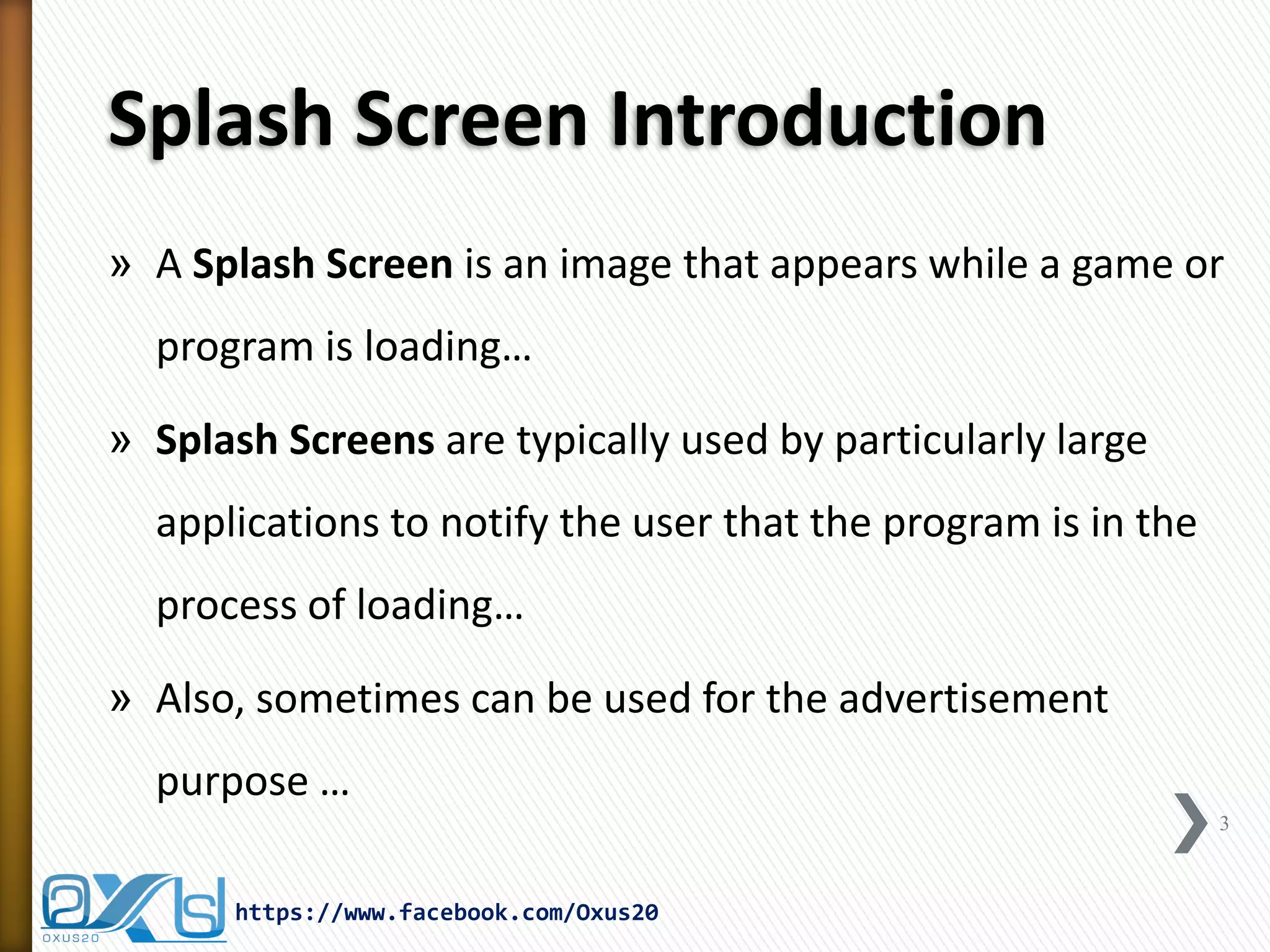 Splash Screen Introduction 
»A Splash Screen is an image that appears while a game or program is loading… 
»Splash Screens are typically used by particularly large applications to notify the user that the program is in the process of loading… 
»Also, sometimes can be used for the advertisement purpose … 
3 
https://www.facebook.com/Oxus20  