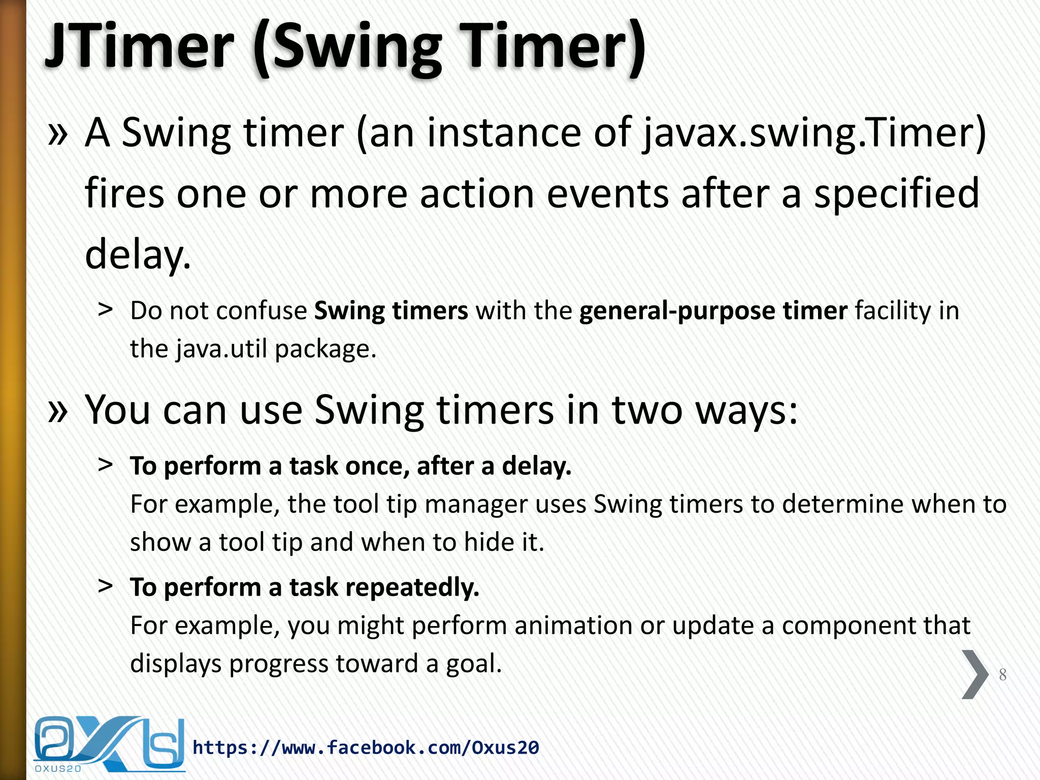 JTimer (Swing Timer) 
»A Swing timer (an instance of javax.swing.Timer) fires one or more action events after a specified delay. 
˃Do not confuse Swing timers with the general-purpose timer facility in the java.util package. 
»You can use Swing timers in two ways: 
˃To perform a task once, after a delay. For example, the tool tip manager uses Swing timers to determine when to show a tool tip and when to hide it. 
˃To perform a task repeatedly. For example, you might perform animation or update a component that displays progress toward a goal. 
8 
https://www.facebook.com/Oxus20  