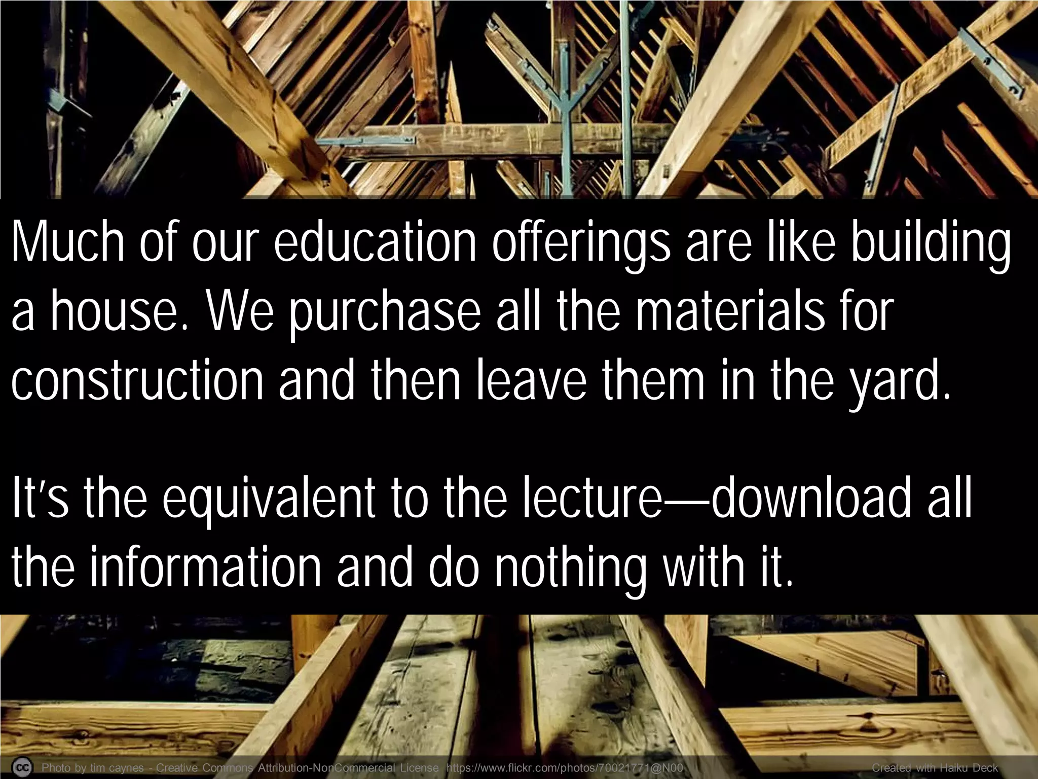 Photo by tim caynes - Creative Commons Attribution-NonCommercial License https://www.flickr.com/photos/70021771@N00 Created with Haiku Deck
Much of our education offerings are like building
a house. We purchase all the materials for
construction and then leave them in the yard.
It’s the equivalent to the lecture—download all
the information and do nothing with it.
 