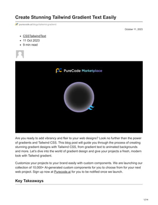 1/14
October 11, 2023
Create Stunning Tailwind Gradient Text Easily
purecode.ai/blogs/tailwind-gradient/
CSSTailwindText
11 Oct 2023
9 min read
Are you ready to add vibrancy and flair to your web designs? Look no further than the power
of gradients and Tailwind CSS. This blog post will guide you through the process of creating
stunning gradient designs with Tailwind CSS, from gradient text to animated backgrounds
and more. Let’s dive into the world of gradient design and give your projects a fresh, modern
look with Tailwind gradient.
Customize your projects to your brand easily with custom components. We are launching our
collection of 10,000+ AI-generated custom components for you to choose from for your next
web project. Sign up now at Purecode.ai for you to be notified once we launch.
Key Takeaways
 