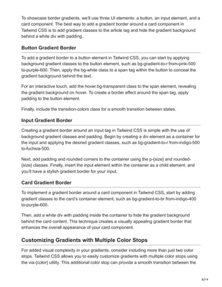 8/14
To showcase border gradients, we’ll use three UI elements: a button, an input element, and a
card component. The best way to add a gradient border around a card component in
Tailwind CSS is to add gradient classes to the article tag and hide the gradient background
behind a white div with padding.
Button Gradient Border
To add a gradient border to a button element in Tailwind CSS, you can start by applying
background gradient classes to the button element, such as bg-gradient-to-r from-pink-500
to-purple-600. Then, apply the bg-white class to a span tag within the button to conceal the
gradient background behind the text.
For an interactive touch, add the hover:bg-transparent class to the span element, revealing
the gradient background on hover. To create a border effect around the span tag, apply
padding to the button element.
Finally, include the transition-colors class for a smooth transition between states.
Input Gradient Border
Creating a gradient border around an input tag in Tailwind CSS is simple with the use of
background gradient classes and padding. Begin by creating a div element as a container for
the input and applying the desired gradient classes, such as bg-gradient-to-r from-indigo-500
to-fuchsia-500.
Next, add padding and rounded corners to the container using the p-{size} and rounded-
{size} classes. Finally, insert the input element within the container as a child element, and
you’ll have a stylish gradient border for your input.
Card Gradient Border
To implement a gradient border around a card component in Tailwind CSS, start by adding
gradient classes to the card’s container element, such as bg-gradient-to-br from-indigo-400
to-purple-600.
Then, add a white div with padding inside the container to hide the gradient background
behind the card content. This technique creates a visually appealing gradient border that
enhances the overall appearance of your card component.
Customizing Gradients with Multiple Color Stops
For added visual complexity in your gradients, consider including more than just two color
stops. Tailwind CSS allows you to easily customize gradients with multiple color stops using
the via-{color} utility. This additional color stop can provide a smooth transition between the
 