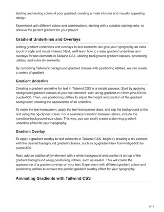 9/14
starting and ending colors of your gradient, creating a more intricate and visually appealing
design.
Experiment with different colors and combinations, starting with a suitable starting color, to
achieve the perfect gradient for your project.
Gradient Underlines and Overlays
Adding gradient underlines and overlays to text elements can give your typography an extra
touch of style and visual interest. Next, we’ll learn how to create gradient underlines and
overlays for text elements in Tailwind CSS, utilizing background gradient classes, positioning
utilities, and extra div elements.
By combining Tailwind’s background gradient classes with positioning utilities, we can create
a variety of gradient
Gradient Underline
Creating a gradient underline for text in Tailwind CSS is a simple process. Start by applying
background gradient classes to your text element, such as bg-gradient-to-r from-pink-500 to-
purple-600. Then, use positioning utilities to adjust the height and position of the gradient
background, creating the appearance of an underline.
To make the text transparent, apply the text-transparent class, and clip the background to the
text using the bg-clip-text class. For a seamless transition between states, include the
transition-background-size class. This way, you can easily create a stunning gradient
underline effect for your typography.
Gradient Overlay
To apply a gradient overlay to text elements in Tailwind CSS, begin by creating a div element
with the desired background gradient classes, such as bg-gradient-to-r from-indigo-500 to-
purple-600.
Next, add an additional div element with a white background and position it on top of the
gradient background using positioning utilities, such as inset-0. This will create the
appearance of a gradient overlay on your text. Experiment with different gradient colors and
positioning utilities to achieve the perfect gradient overlay effect for your typography.
Animating Gradients with Tailwind CSS
 