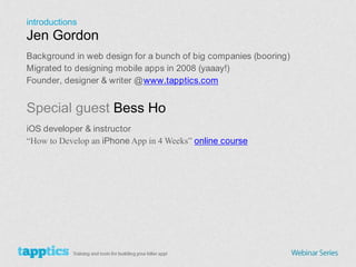 introductions Jen Gordon Background in web design for a bunch of big companies (booring) Migrated to designing mobile apps in 2008 (yaaay!) Founder, designer & writer @ www.tapptics.com Special guest Bess Ho iOS developer & instructor “How to Develop an iPhone App in 4 Weeks” online course 