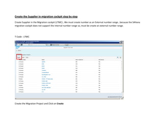 Create the Supplier in migration cockpit step by step
Create Supplier in the Migration cockpit (LTMC) , We must create number as an External number range , because the S4Hana
migration cockpit does not support the internal number range so, must be create an external number range.
T Code : LTMC
Create the Migration Project and Click on Create
 