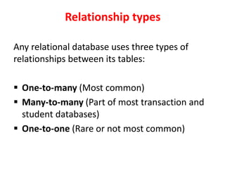 Relationship types
Any relational database uses three types of
relationships between its tables:
 One-to-many (Most common)
 Many-to-many (Part of most transaction and
student databases)
 One-to-one (Rare or not most common)
 