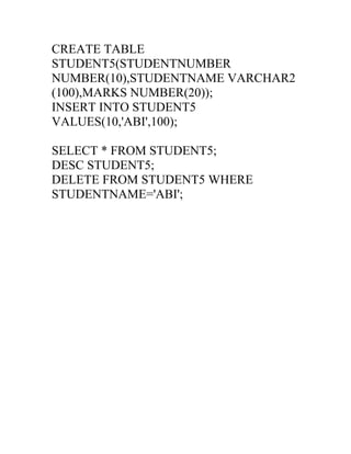 CREATE TABLE
STUDENT5(STUDENTNUMBER
NUMBER(10),STUDENTNAME VARCHAR2
(100),MARKS NUMBER(20));
INSERT INTO STUDENT5
VALUES(10,'ABI',100);
SELECT * FROM STUDENT5;
DESC STUDENT5;
DELETE FROM STUDENT5 WHERE
STUDENTNAME='ABI';
 