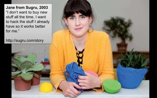 Jane from Sugru, 2003
“I don’t want to buy new
stuff all the time. I want
to hack the stuff I already
have so it works better
for me.”
http://sugru.com/story
 