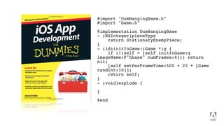#import "DumHangingBase.h"
#import "Game.h"
@implementation DumHangingBase
- (NSInteger)pieceType
return StationaryEnemyPiece;
}
- (id)initInGame:(Game *)g {
if (!(self = [self initInGame:g
imageName:@"hbase" numFrames:4])) return
nil;
[self setPerFrameTime:500 + 20 * [Game
randInt:10]];
return self;
}
- (void)explode {
}
@end
 